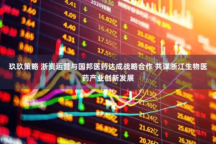 玖玖策略 浙资运营与国邦医药达成战略合作 共谋浙江生物医药产业创新发展