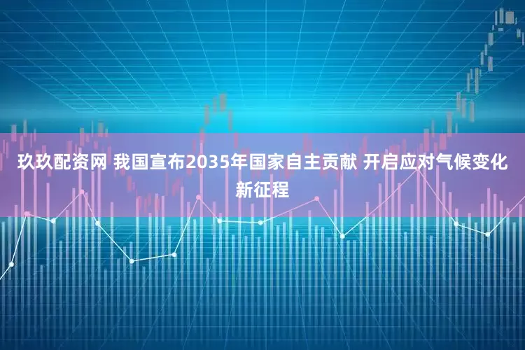 玖玖配资网 我国宣布2035年国家自主贡献 开启应对气候变化新征程