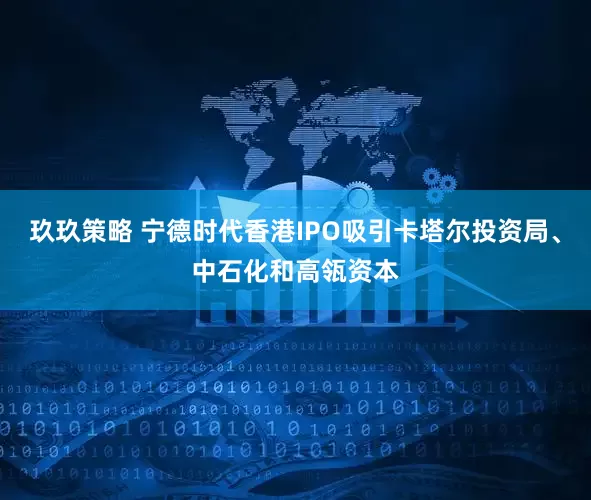 玖玖策略 宁德时代香港IPO吸引卡塔尔投资局、中石化和高瓴资本