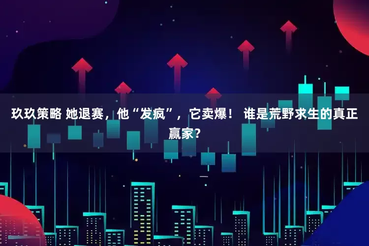 玖玖策略 她退赛，他“发疯”，它卖爆！ 谁是荒野求生的真正赢家？